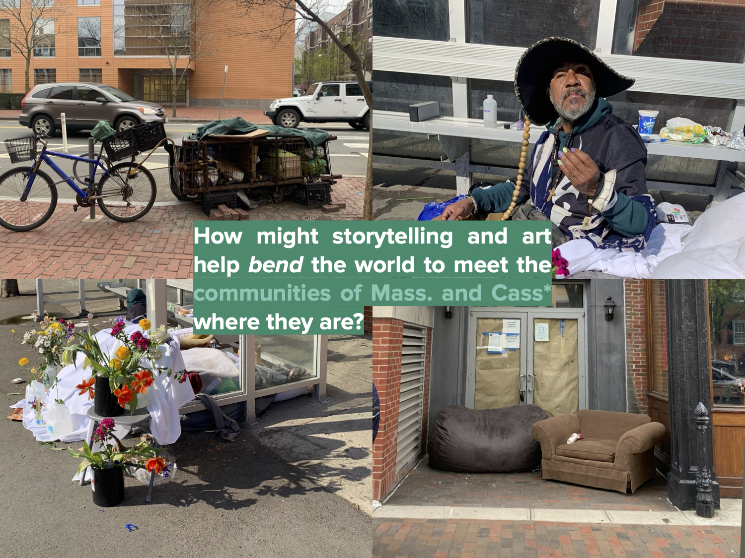 Four photos showing 1, parked storage cart and bike on the street; 2, a Brazilian man named JR in a wide-brimmed hat sitting on the street, showing off freshly painted nails; 3, a memorial made of flower bouquets in water gallons, set on the street; 4, a brown bean bag and tan sofa in a building nook on the street. In the center, a question: How might storytelling and art help bend the world to meet the communities of Mass and Cass where they are?